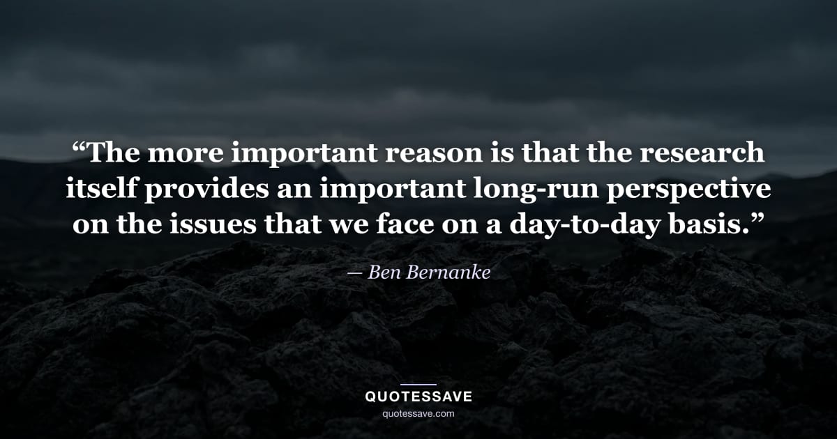 “The more important reason is that the research itself provides an important long-run perspective on the issues that we face on a day-to-day basis.” — Ben Bernanke