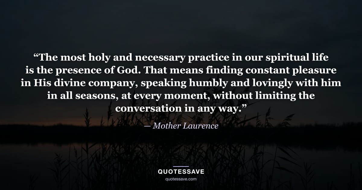 “The most holy and necessary practice in our spiritual life is the presence of God. That means finding constant pleasure in His divine company, speaking humbly and lovingly with him in all seasons, at every moment, without limiting the conversation in any way.” — Mother Laurence