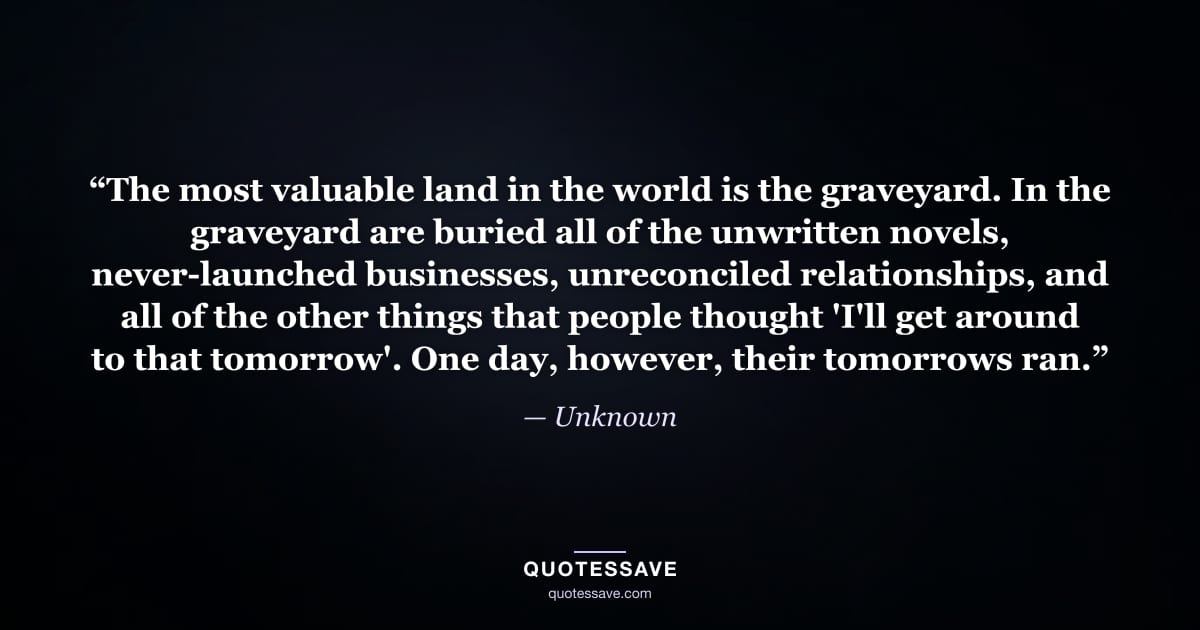 “The most valuable land in the world is the graveyard. In the graveyard are buried all of the unwritten novels, never-launched businesses, unreconciled relationships, and all of the other things that people thought 'I'll get around to that tomorrow'. One day, however, their tomorrows ran.” — Unknown