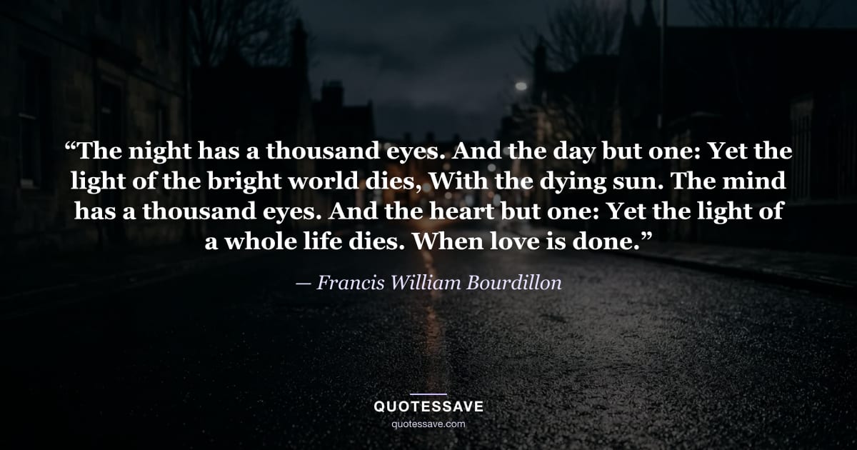 “The night has a thousand eyes. And the day but one: Yet the light of the bright world dies, With the dying sun. The mind has a thousand eyes. And the heart but one: Yet the light of a whole life dies. When love is done.” — Francis William Bourdillon