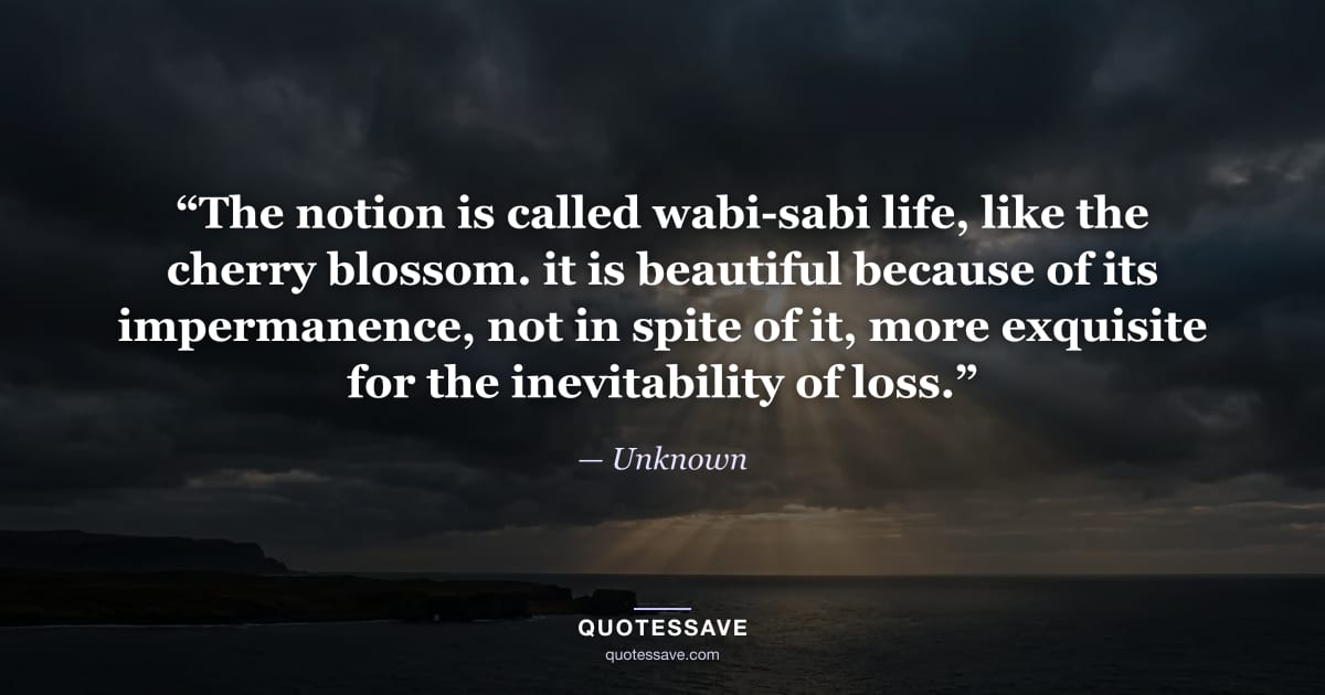 “The notion is called wabi-sabi life, like the cherry blossom. it is beautiful because of its impermanence, not in spite of it, more exquisite for the inevitability of loss.” — Unknown