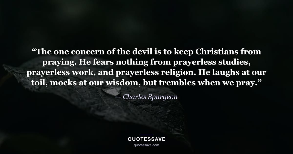 “The one concern of the devil is to keep Christians from praying. He fears nothing from prayerless studies, prayerless work, and prayerless religion. He laughs at our toil, mocks at our wisdom, but trembles when we pray.” — Charles Spurgeon