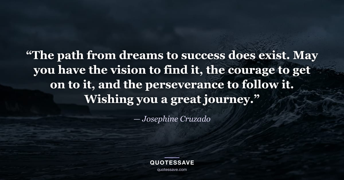 “The path from dreams to success does exist. May you have the vision to find it, the courage to get on to it, and the perseverance to follow it. Wishing you a great journey.” — Josephine Cruzado