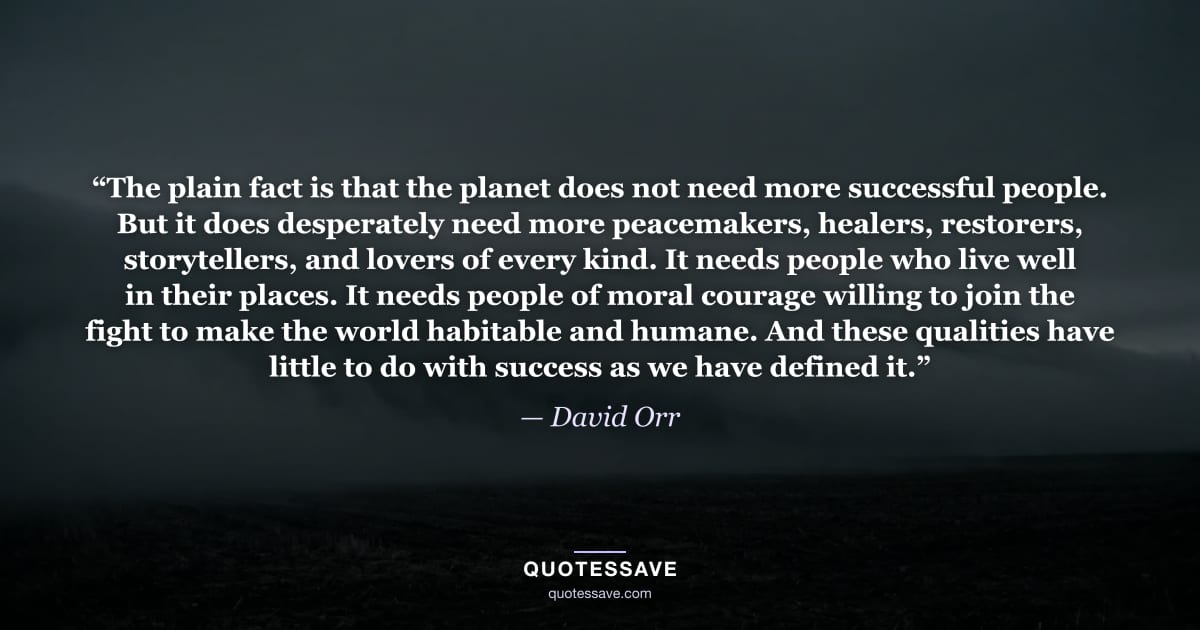 “The plain fact is that the planet does not need more successful people. But it does desperately need more peacemakers, healers, restorers, storytellers, and lovers of every kind. It needs people who live well in their places. It needs people of moral courage willing to join the fight to make the world habitable and humane. And these qualities have little to do with success as we have defined it.” — David Orr