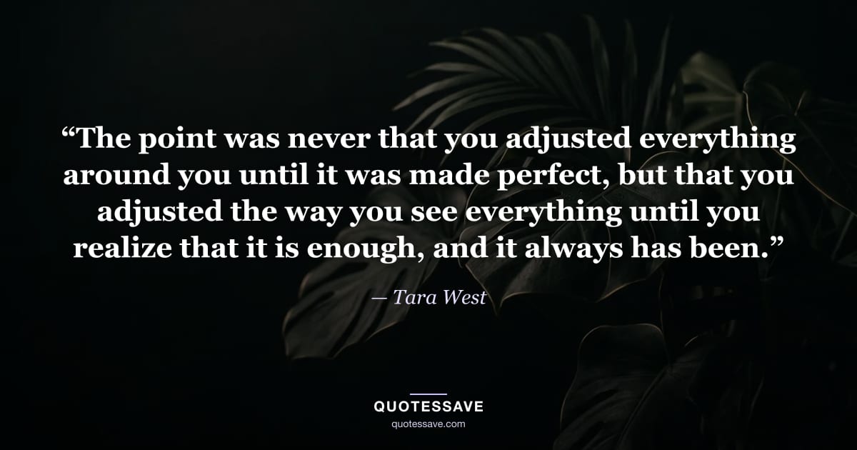 “The point was never that you adjusted everything around you until it was made perfect, but that you adjusted the way you see everything until you realize that it is enough, and it always has been.” — Tara West