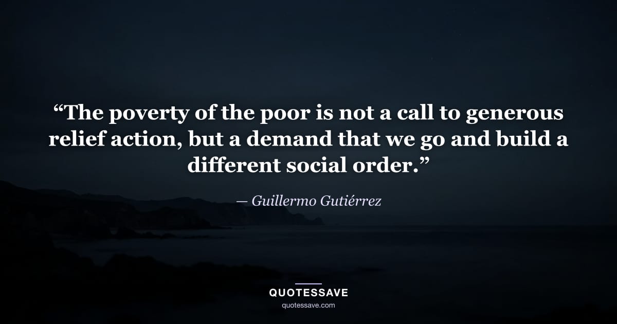 “The poverty of the poor is not a call to generous relief action, but a demand that we go and build a different social order.” — Guillermo Gutiérrez