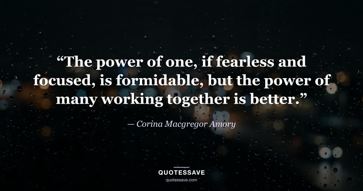 “The power of one, if fearless and focused, is formidable, but the power of many working together is better.” — Corina Macgregor Amory