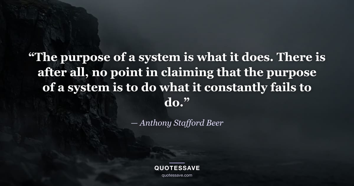 “The purpose of a system is what it does. There is after all, no point in claiming that the purpose of a system is to do what it constantly fails to do.” — Anthony Stafford Beer