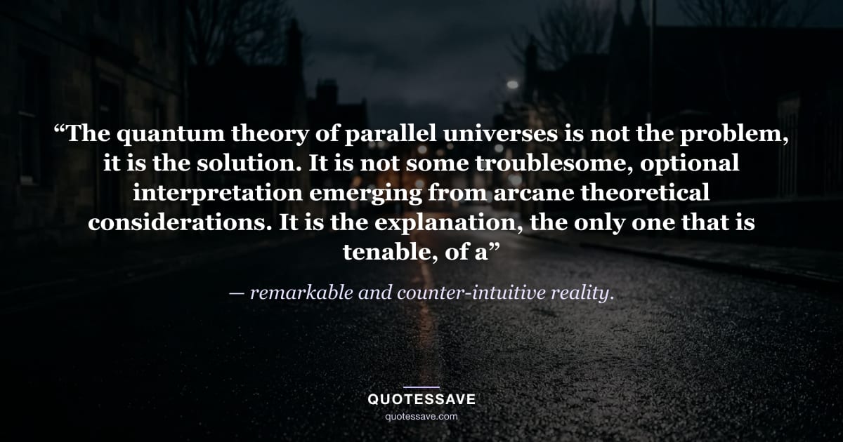 “The quantum theory of parallel universes is not the problem, it is the solution. It is not some troublesome, optional interpretation emerging from arcane theoretical considerations. It is the explanation, the only one that is tenable, of a” — remarkable and counter-intuitive reality.