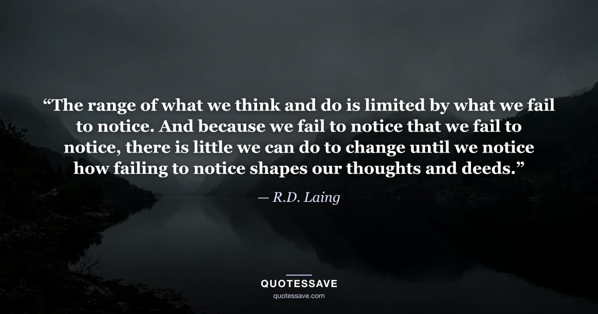 “The range of what we think and do is limited by what we fail to notice. And because we fail to notice that we fail to notice, there is little we can do to change until we notice how failing to notice shapes our thoughts and deeds.” — R.D. Laing