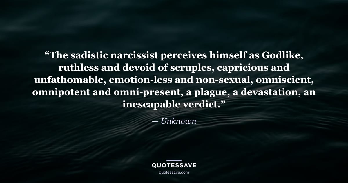 “The sadistic narcissist perceives himself as Godlike, ruthless and devoid of scruples, capricious and unfathomable, emotion-less and non-sexual, omniscient, omnipotent and omni-present, a plague, a devastation, an inescapable verdict.” — Unknown