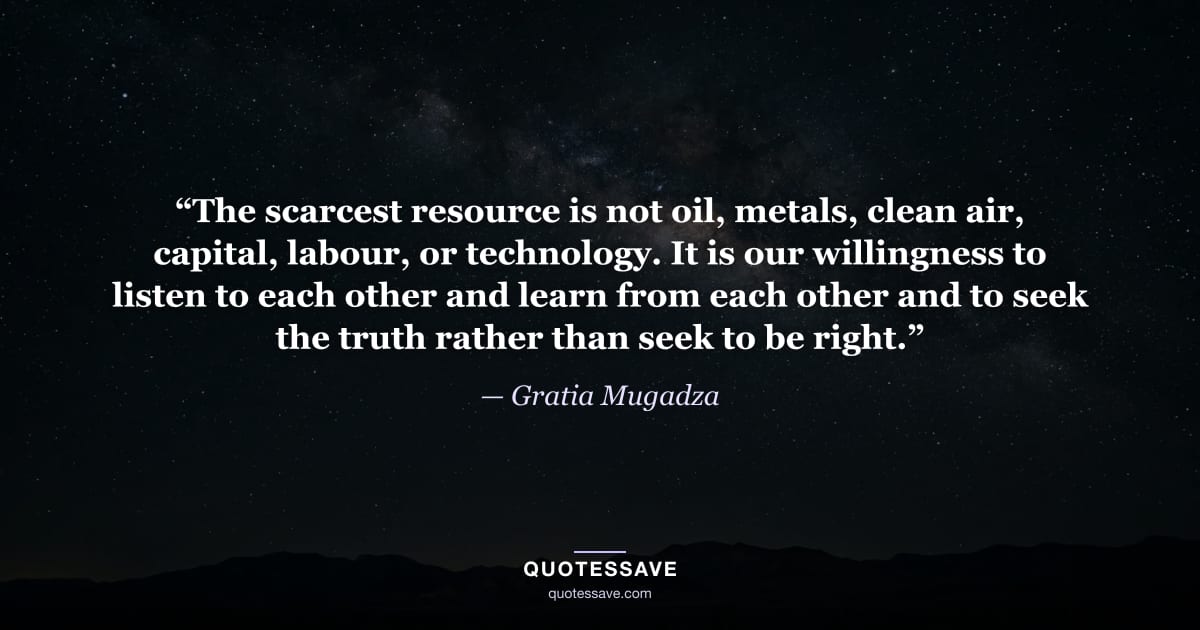 “The scarcest resource is not oil, metals, clean air, capital, labour, or technology. It is our willingness to listen to each other and learn from each other and to seek the truth rather than seek to be right.” — Gratia Mugadza