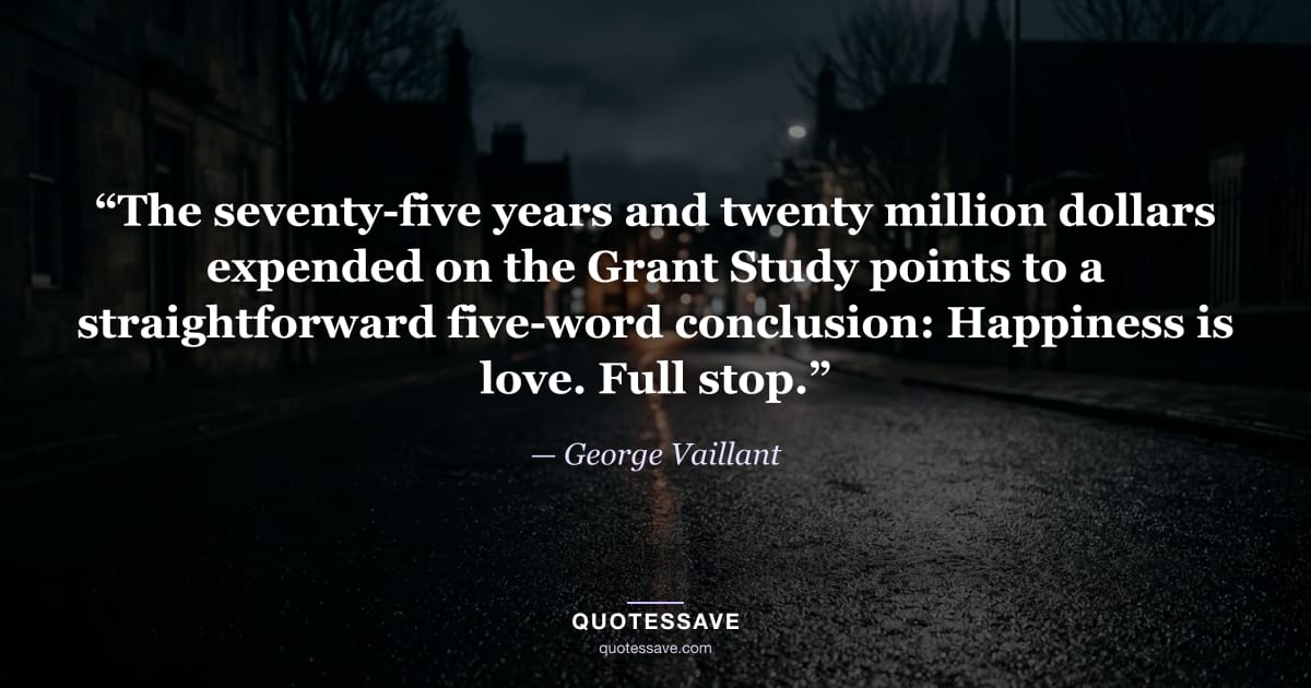 “The seventy-five years and twenty million dollars expended on the Grant Study points to a straightforward five-word conclusion: Happiness is love. Full stop.” — George Vaillant