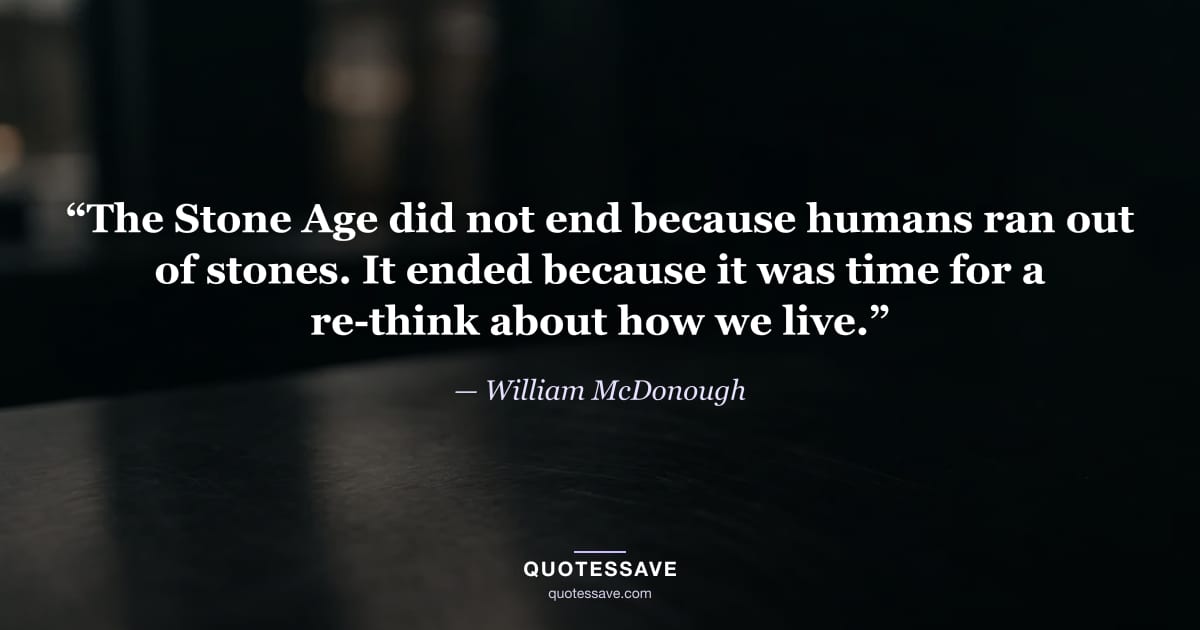 “The Stone Age did not end because humans ran out of stones. It ended because it was time for a re-think about how we live.” — William McDonough