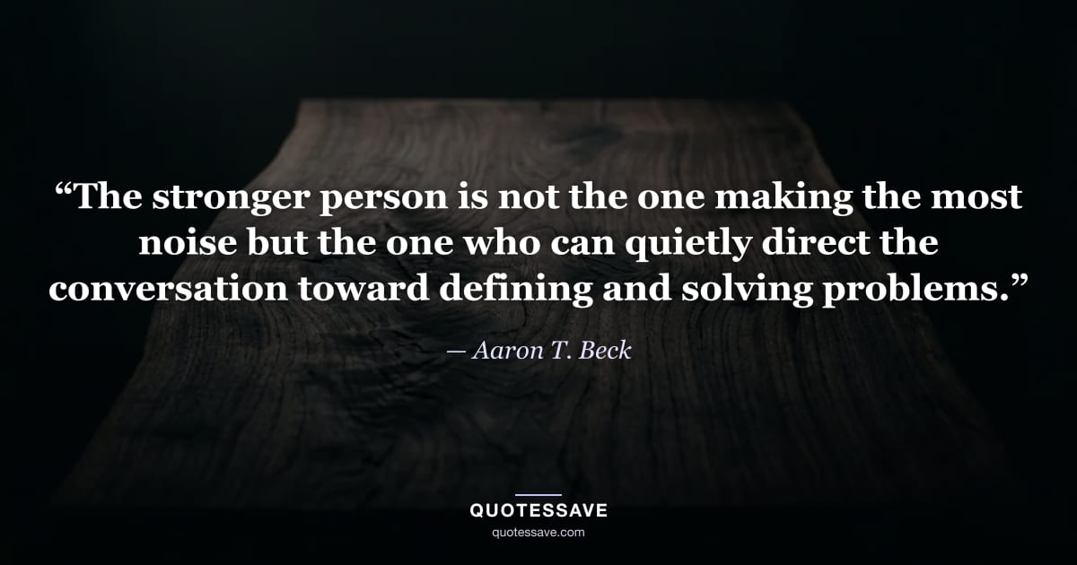 “The stronger person is not the one making the most noise but the one who can quietly direct the conversation toward defining and solving problems.” — Aaron T. Beck