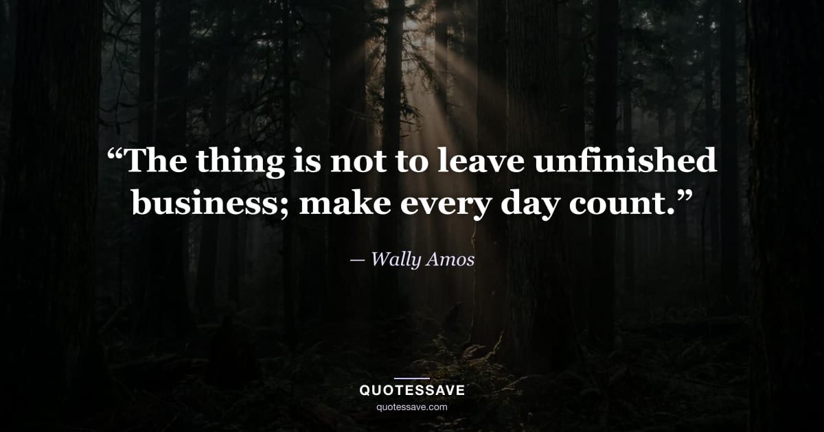 “The thing is not to leave unfinished business; make every day count.” — Wally Amos