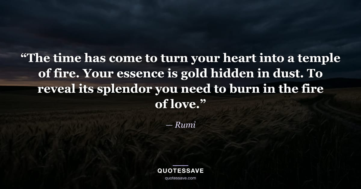 “The time has come to turn your heart into a temple of fire. Your essence is gold hidden in dust. To reveal its splendor you need to burn in the fire of love.” — Rumi