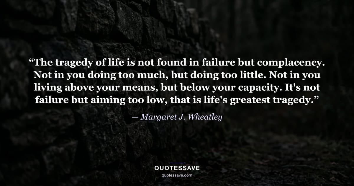 “The tragedy of life is not found in failure but complacency. Not in you doing too much, but doing too little. Not in you living above your means, but below your capacity. It's not failure but aiming too low, that is life's greatest tragedy.” — Margaret J. Wheatley