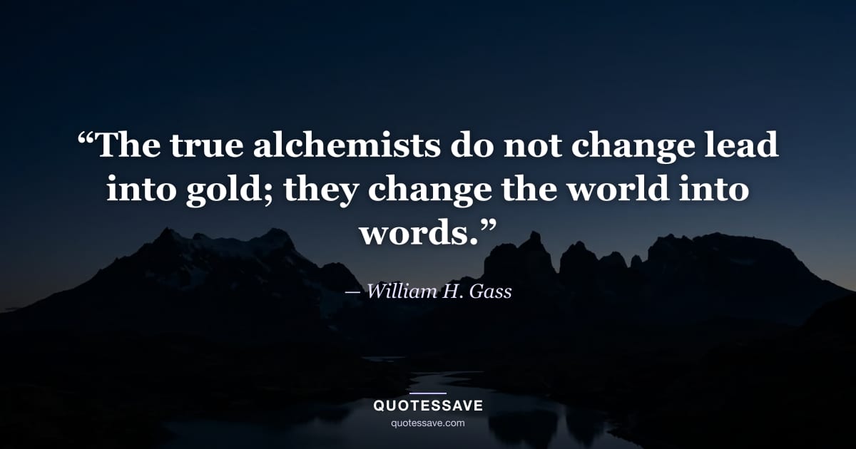 “The true alchemists do not change lead into gold; they change the world into words.” — William H. Gass
