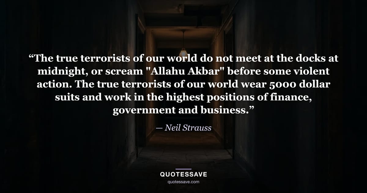 “The true terrorists of our world do not meet at the docks at midnight, or scream "Allahu Akbar" before some violent action. The true terrorists of our world wear 5000 dollar suits and work in the highest positions of finance, government and business.” — Neil Strauss