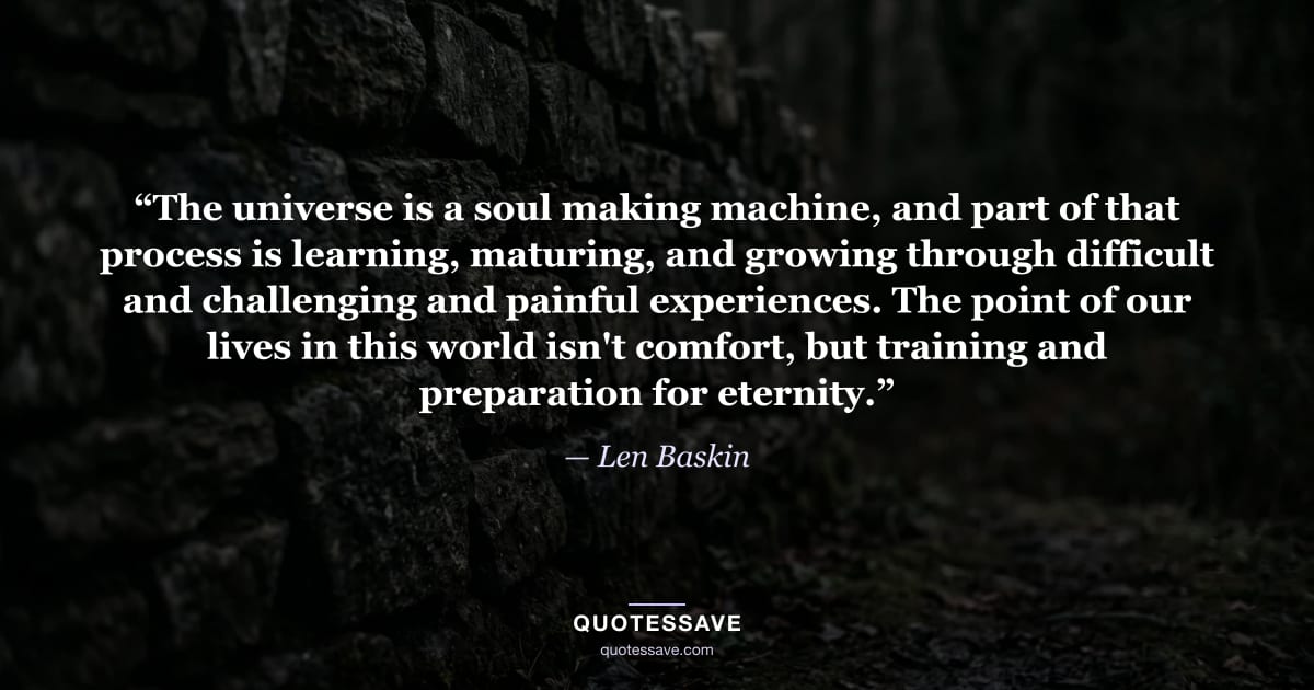 “The universe is a soul making machine, and part of that process is learning, maturing, and growing through difficult and challenging and painful experiences. The point of our lives in this world isn't comfort, but training and preparation for eternity.” — Len Baskin