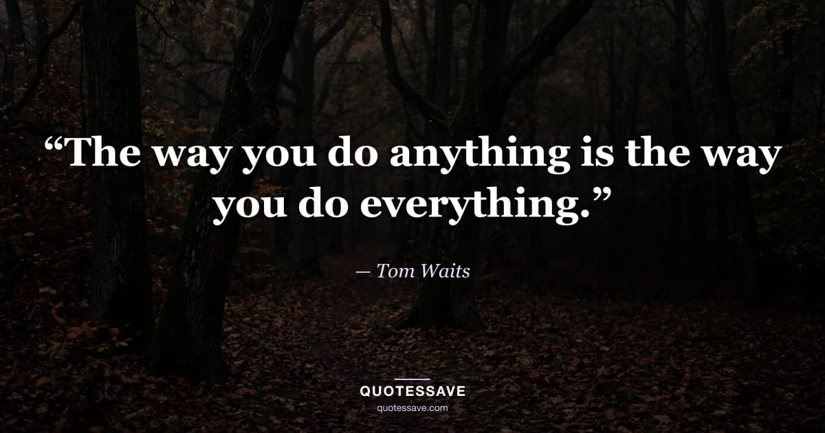 “The way you do anything is the way you do everything.” — Tom Waits