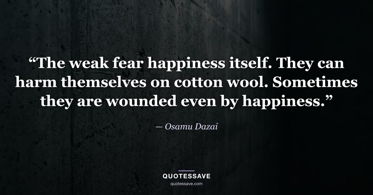 “The weak fear happiness itself. They can harm themselves on cotton wool. Sometimes they are wounded even by happiness.” — Osamu Dazai
