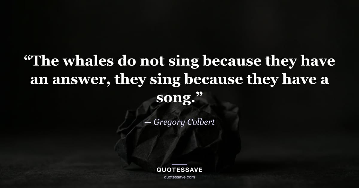 “The whales do not sing because they have an answer, they sing because they have a song.” — Gregory Colbert