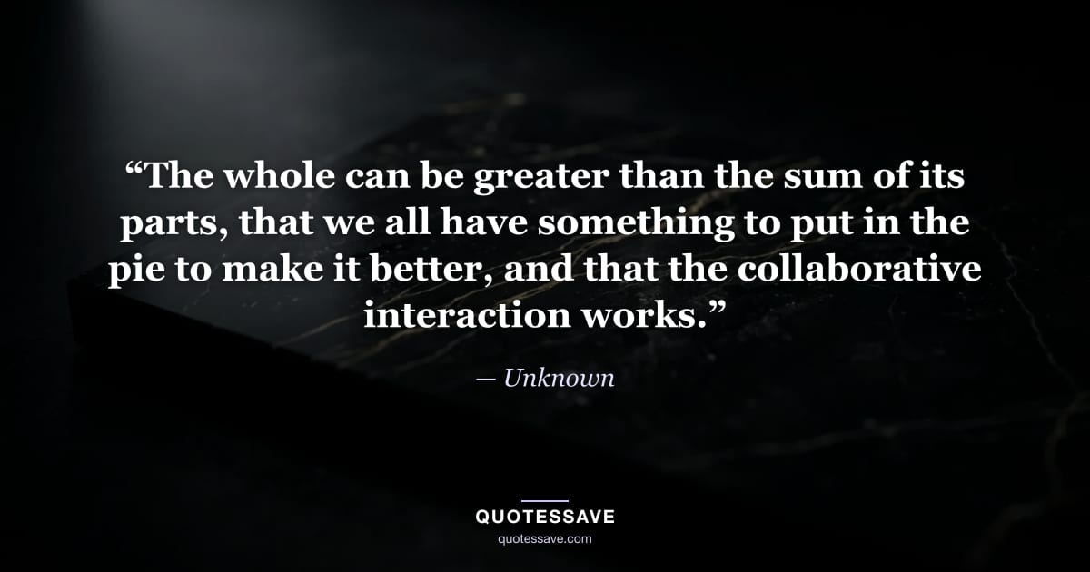 “The whole can be greater than the sum of its parts, that we all have something to put in the pie to make it better, and that the collaborative interaction works.” — Unknown