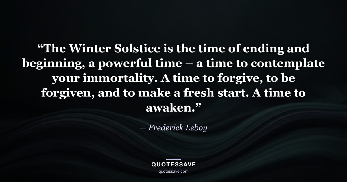 “The Winter Solstice is the time of ending and beginning, a powerful time – a time to contemplate your immortality. A time to forgive, to be forgiven, and to make a fresh start. A time to awaken.” — Frederick Leboy