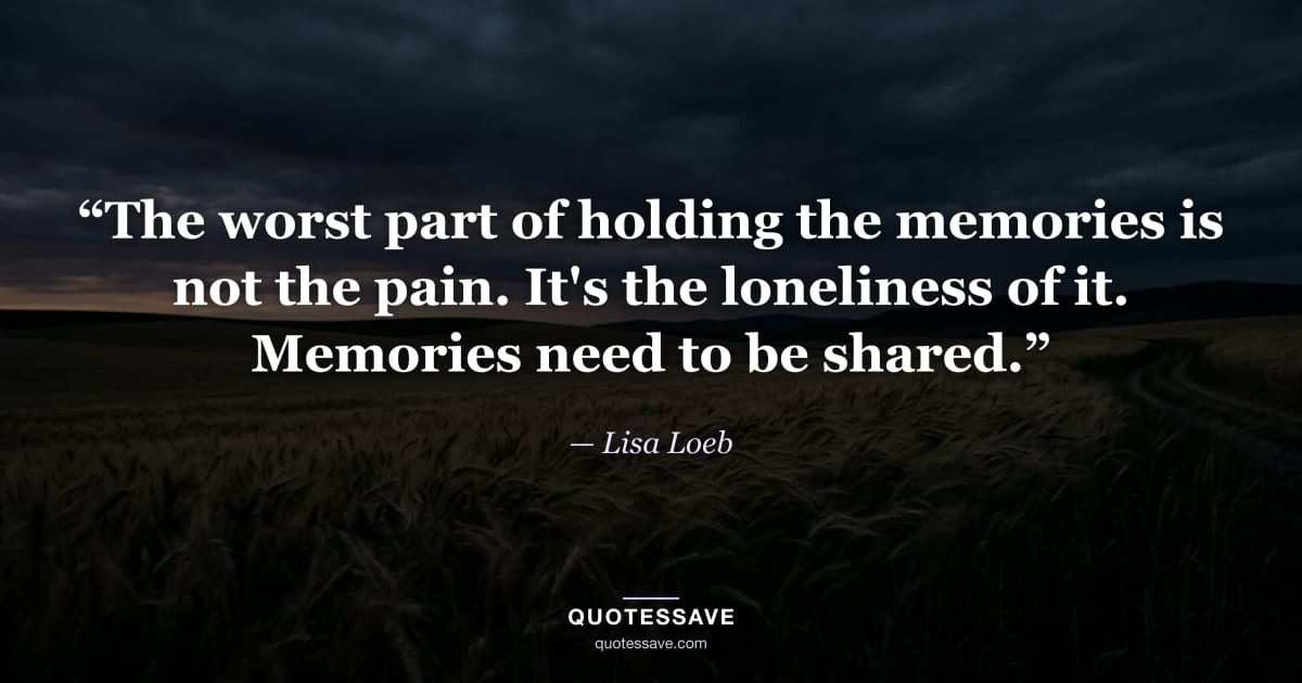 “The worst part of holding the memories is not the pain. It's the loneliness of it. Memories need to be shared.” — Lisa Loeb