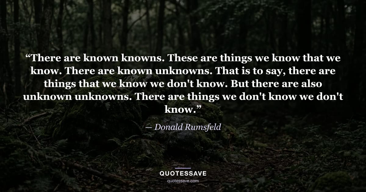 “There are known knowns. These are things we know that we know. There are known unknowns. That is to say, there are things that we know we don't know. But there are also unknown unknowns. There are things we don't know we don't know.” — Donald Rumsfeld
