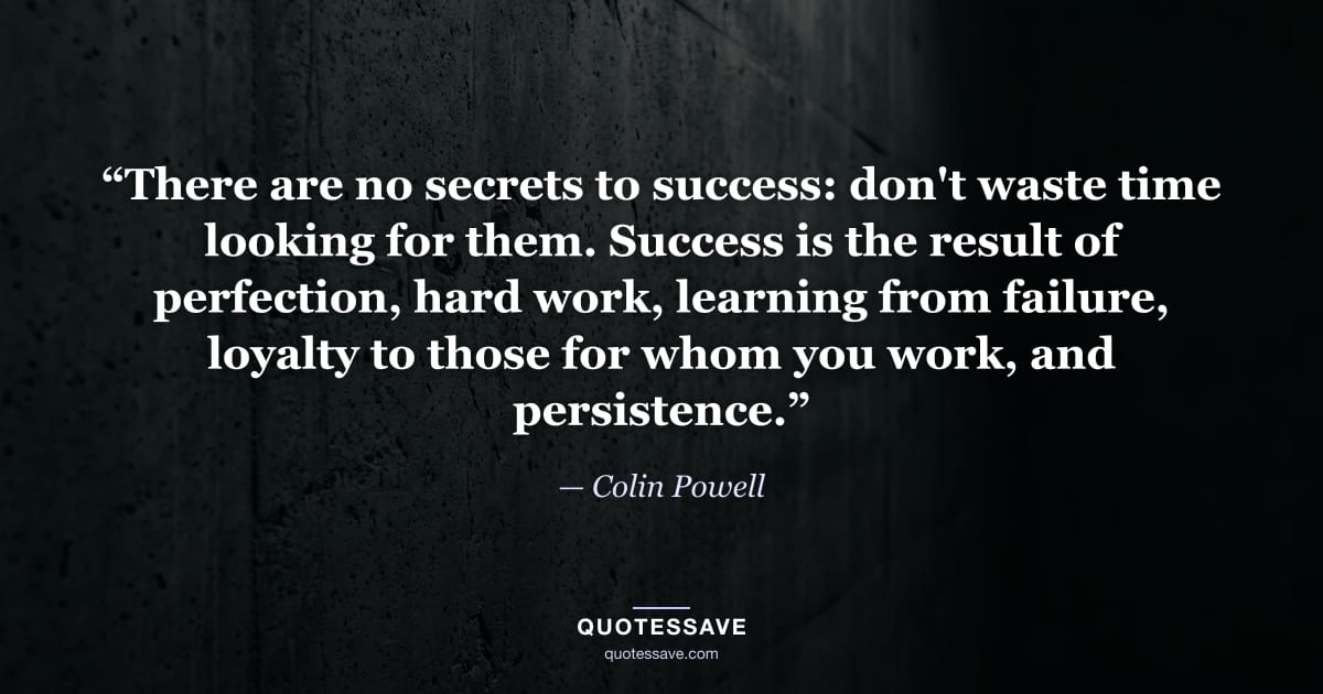 “There are no secrets to success: don't waste time looking for them. Success is the result of perfection, hard work, learning from failure, loyalty to those for whom you work, and persistence.” — Colin Powell