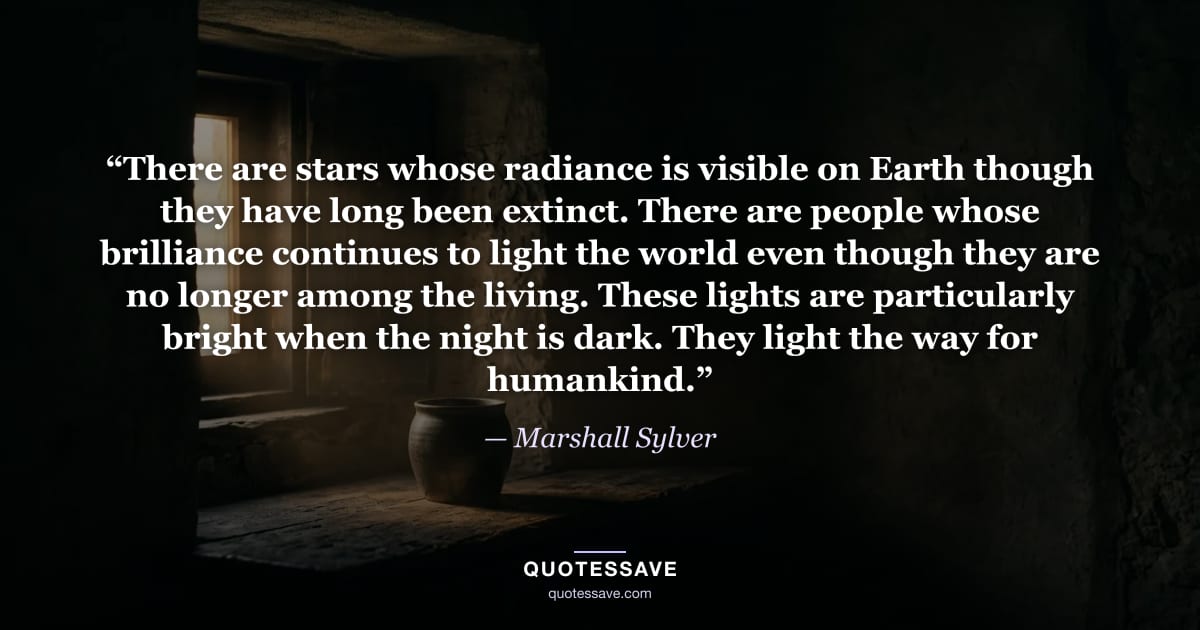 “There are stars whose radiance is visible on Earth though they have long been extinct. There are people whose brilliance continues to light the world even though they are no longer among the living. These lights are particularly bright when the night is dark. They light the way for humankind.” — Marshall Sylver