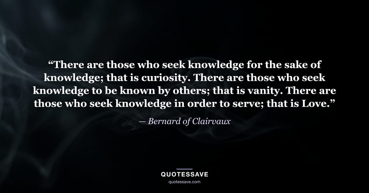 “There are those who seek knowledge for the sake of knowledge; that is curiosity. There are those who seek knowledge to be known by others; that is vanity. There are those who seek knowledge in order to serve; that is Love.” — Bernard of Clairvaux