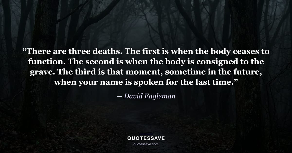 “There are three deaths. The first is when the body ceases to function. The second is when the body is consigned to the grave. The third is that moment, sometime in the future, when your name is spoken for the last time.” — David Eagleman