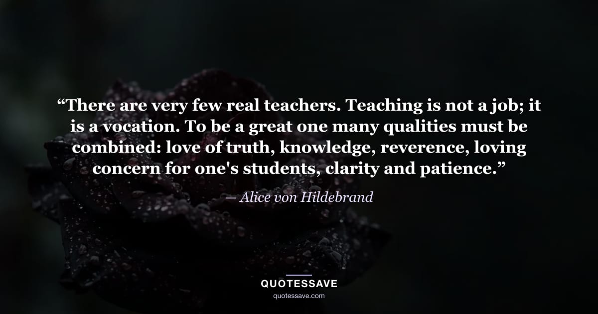 “There are very few real teachers. Teaching is not a job; it is a vocation. To be a great one many qualities must be combined: love of truth, knowledge, reverence, loving concern for one's students, clarity and patience.” — Alice von Hildebrand