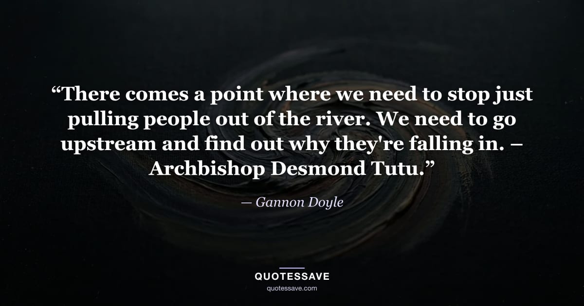 “There comes a point where we need to stop just pulling people out of the river. We need to go upstream and find out why they're falling in. – Archbishop Desmond Tutu.” — Gannon Doyle