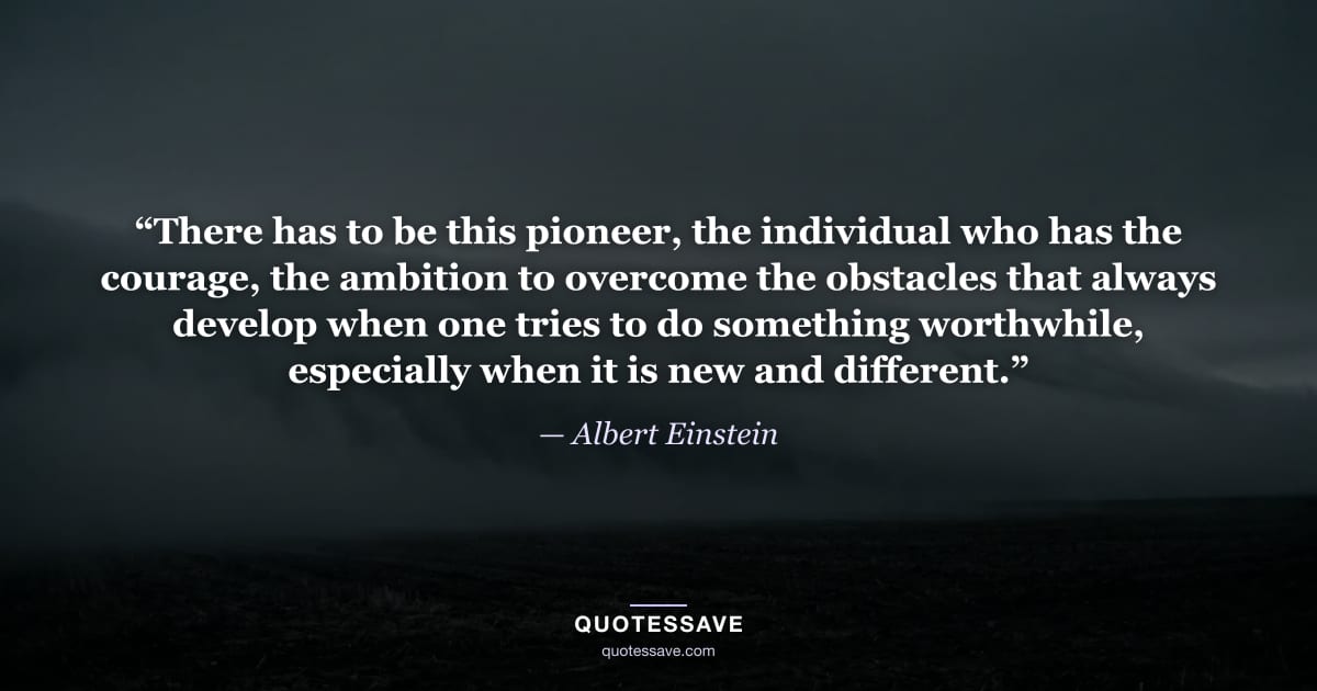 “There has to be this pioneer, the individual who has the courage, the ambition to overcome the obstacles that always develop when one tries to do something worthwhile, especially when it is new and different.” — Albert Einstein