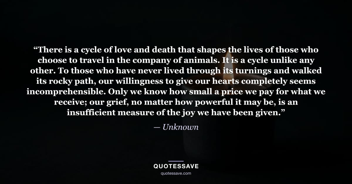“There is a cycle of love and death that shapes the lives of those who choose to travel in the company of animals. It is a cycle unlike any other. To those who have never lived through its turnings and walked its rocky path, our willingness to give our hearts completely seems incomprehensible. Only we know how small a price we pay for what we receive; our grief, no matter how powerful it may be, is an insufficient measure of the joy we have been given.” — Unknown