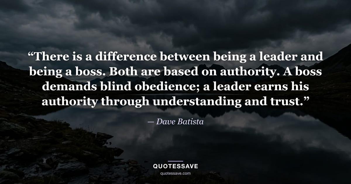 “There is a difference between being a leader and being a boss. Both are based on authority. A boss demands blind obedience; a leader earns his authority through understanding and trust.” — Dave Batista
