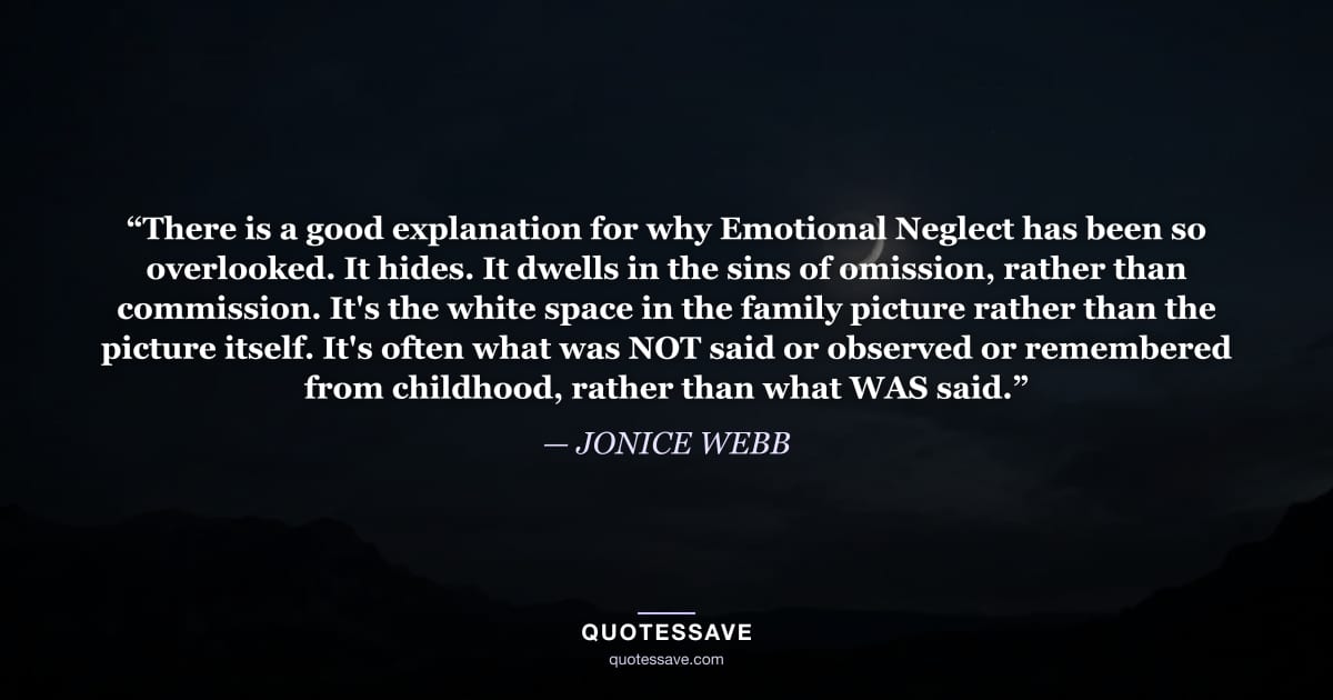“There is a good explanation for why Emotional Neglect has been so overlooked. It hides. It dwells in the sins of omission, rather than commission. It's the white space in the family picture rather than the picture itself. It's often what was NOT said or observed or remembered from childhood, rather than what WAS said.” — JONICE WEBB