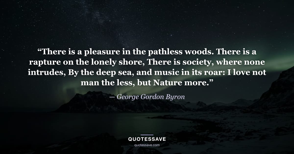 “There is a pleasure in the pathless woods. There is a rapture on the lonely shore, There is society, where none intrudes, By the deep sea, and music in its roar: I love not man the less, but Nature more.” — George Gordon Byron