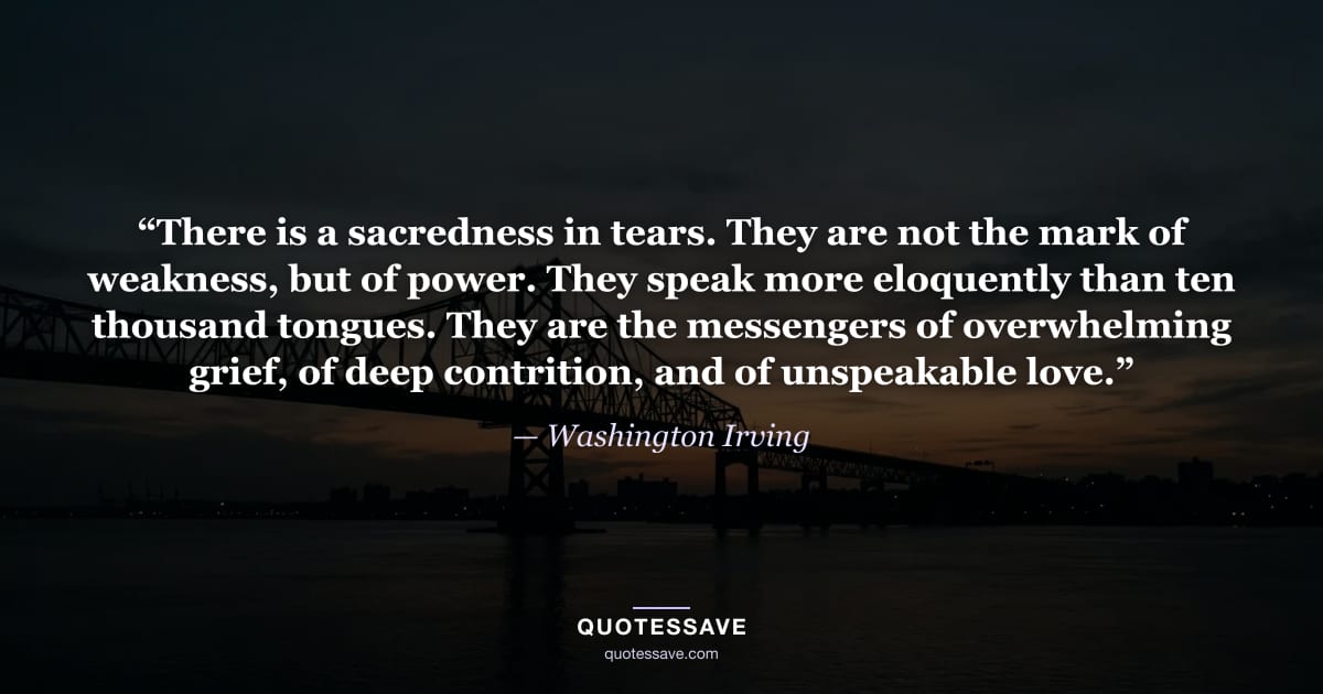 “There is a sacredness in tears. They are not the mark of weakness, but of power. They speak more eloquently than ten thousand tongues. They are the messengers of overwhelming grief, of deep contrition, and of unspeakable love.” — Washington Irving