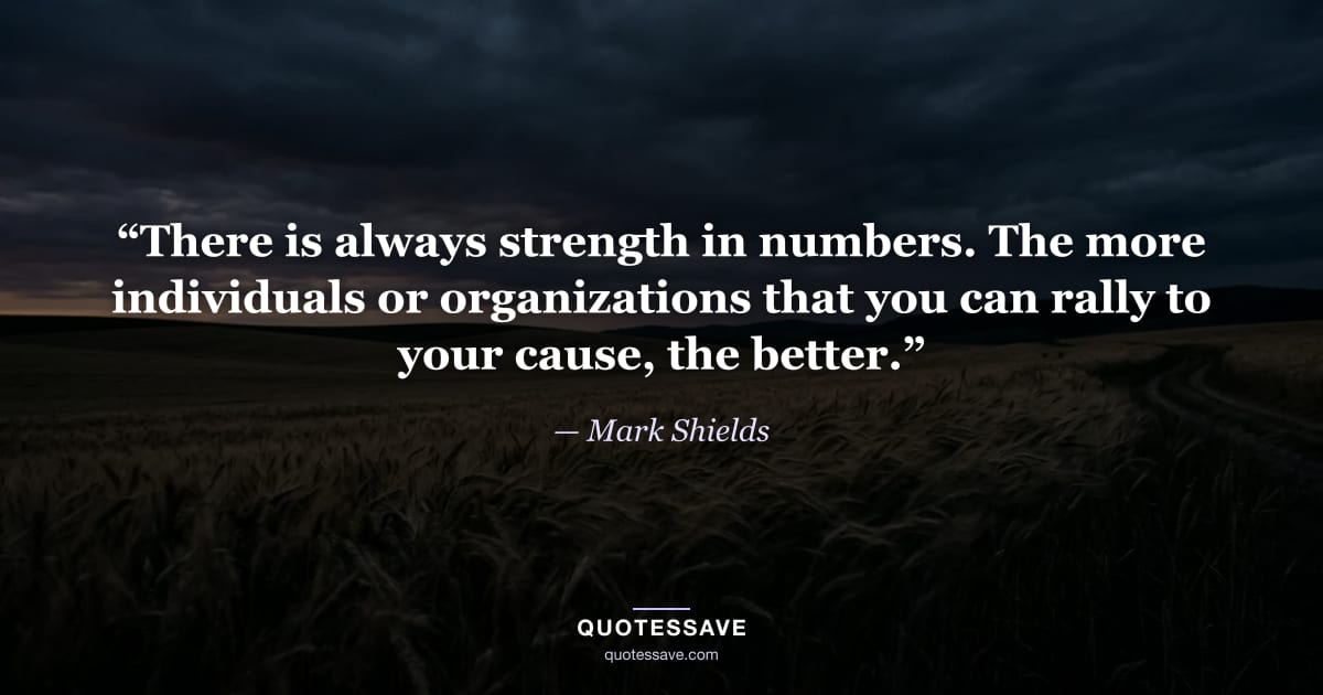 “There is always strength in numbers. The more individuals or organizations that you can rally to your cause, the better.” — Mark Shields
