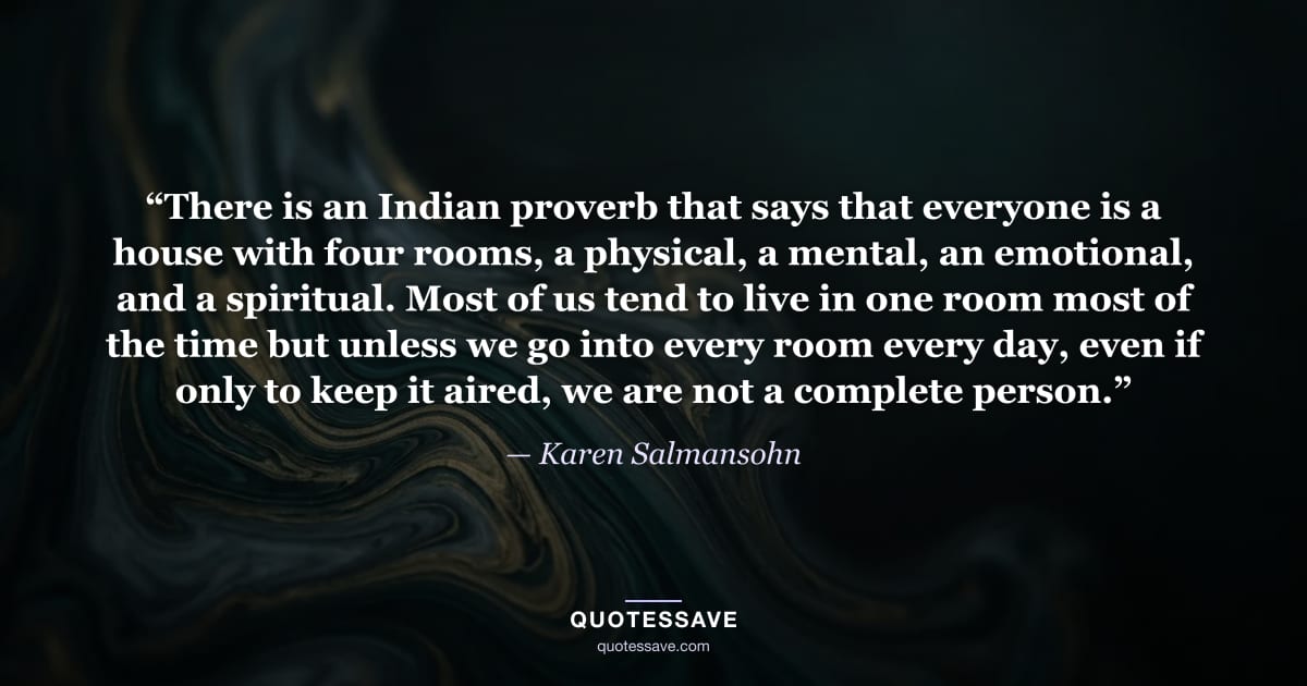 “There is an Indian proverb that says that everyone is a house with four rooms, a physical, a mental, an emotional, and a spiritual. Most of us tend to live in one room most of the time but unless we go into every room every day, even if only to keep it aired, we are not a complete person.” — Karen Salmansohn