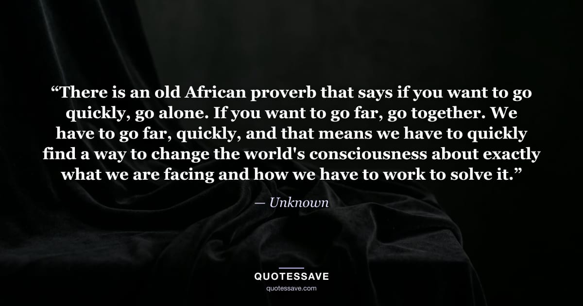“There is an old African proverb that says if you want to go quickly, go alone. If you want to go far, go together. We have to go far, quickly, and that means we have to quickly find a way to change the world's consciousness about exactly what we are facing and how we have to work to solve it.” — Unknown