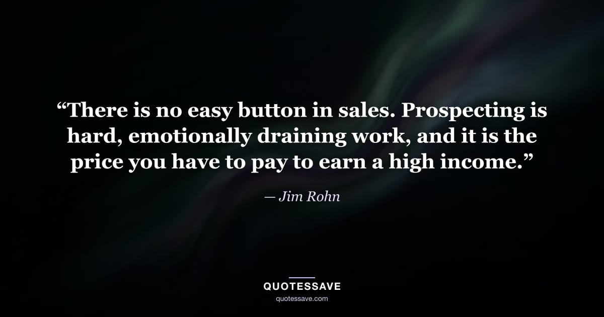 “There is no easy button in sales. Prospecting is hard, emotionally draining work, and it is the price you have to pay to earn a high income.” — Jim Rohn