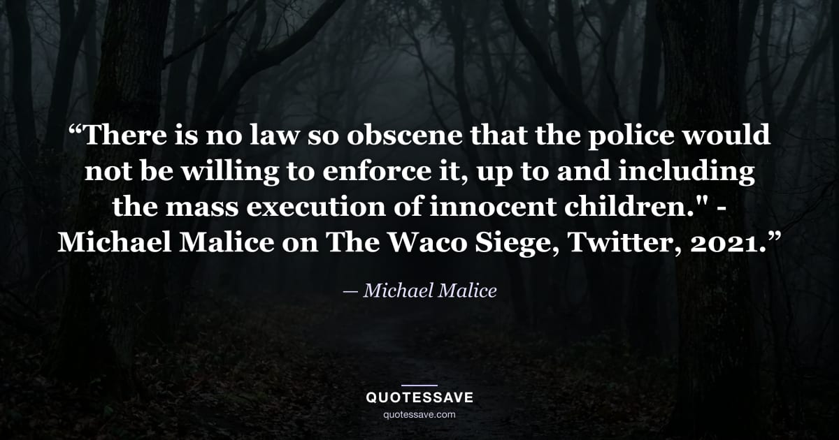 “There is no law so obscene that the police would not be willing to enforce it, up to and including the mass execution of innocent children." - Michael Malice on The Waco Siege, Twitter, 2021.” — Michael Malice