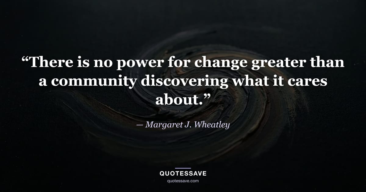 “There is no power for change greater than a community discovering what it cares about.” — Margaret J. Wheatley